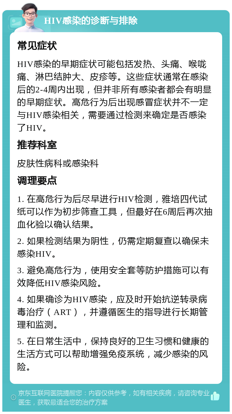 HIV感染的诊断与排除 常见症状 HIV感染的早期症状可能包括发热、头痛、喉咙痛、淋巴结肿大、皮疹等。这些症状通常在感染后的2-4周内出现，但并非所有感染者都会有明显的早期症状。高危行为后出现感冒症状并不一定与HIV感染相关，需要通过检测来确定是否感染了HIV。 推荐科室 皮肤性病科或感染科 调理要点 1. 在高危行为后尽早进行HIV检测，雅培四代试纸可以作为初步筛查工具，但最好在6周后再次抽血化验以确认结果。 2. 如果检测结果为阴性，仍需定期复查以确保未感染HIV。 3. 避免高危行为，使用安全套等防护措施可以有效降低HIV感染风险。 4. 如果确诊为HIV感染，应及时开始抗逆转录病毒治疗（ART），并遵循医生的指导进行长期管理和监测。 5. 在日常生活中，保持良好的卫生习惯和健康的生活方式可以帮助增强免疫系统，减少感染的风险。