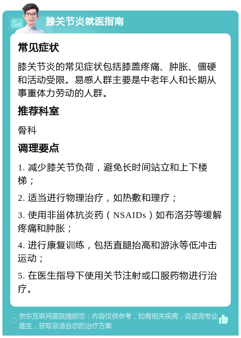 膝关节炎就医指南 常见症状 膝关节炎的常见症状包括膝盖疼痛、肿胀、僵硬和活动受限。易感人群主要是中老年人和长期从事重体力劳动的人群。 推荐科室 骨科 调理要点 1. 减少膝关节负荷，避免长时间站立和上下楼梯； 2. 适当进行物理治疗，如热敷和理疗； 3. 使用非甾体抗炎药（NSAIDs）如布洛芬等缓解疼痛和肿胀； 4. 进行康复训练，包括直腿抬高和游泳等低冲击运动； 5. 在医生指导下使用关节注射或口服药物进行治疗。