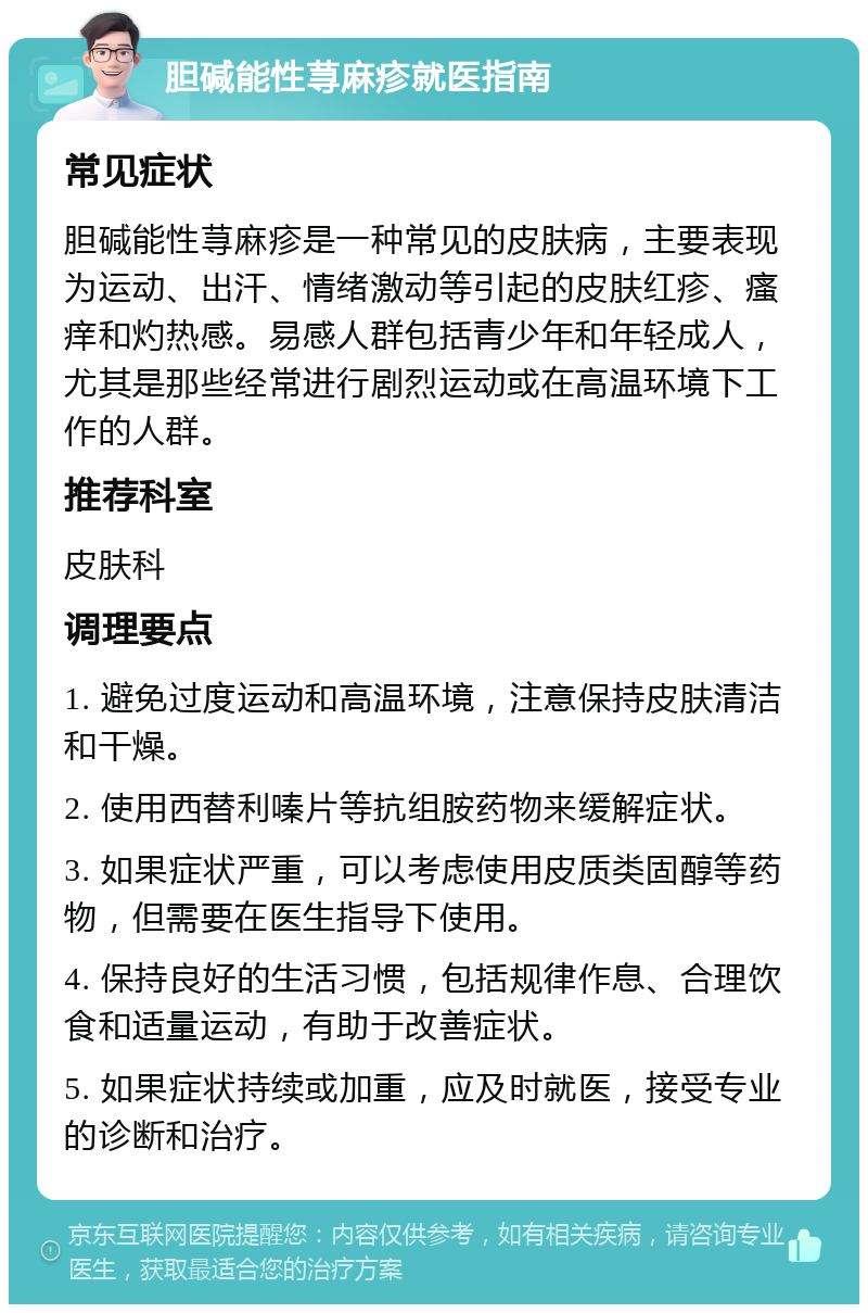 胆碱能性荨麻疹就医指南 常见症状 胆碱能性荨麻疹是一种常见的皮肤病，主要表现为运动、出汗、情绪激动等引起的皮肤红疹、瘙痒和灼热感。易感人群包括青少年和年轻成人，尤其是那些经常进行剧烈运动或在高温环境下工作的人群。 推荐科室 皮肤科 调理要点 1. 避免过度运动和高温环境，注意保持皮肤清洁和干燥。 2. 使用西替利嗪片等抗组胺药物来缓解症状。 3. 如果症状严重，可以考虑使用皮质类固醇等药物，但需要在医生指导下使用。 4. 保持良好的生活习惯，包括规律作息、合理饮食和适量运动，有助于改善症状。 5. 如果症状持续或加重，应及时就医，接受专业的诊断和治疗。