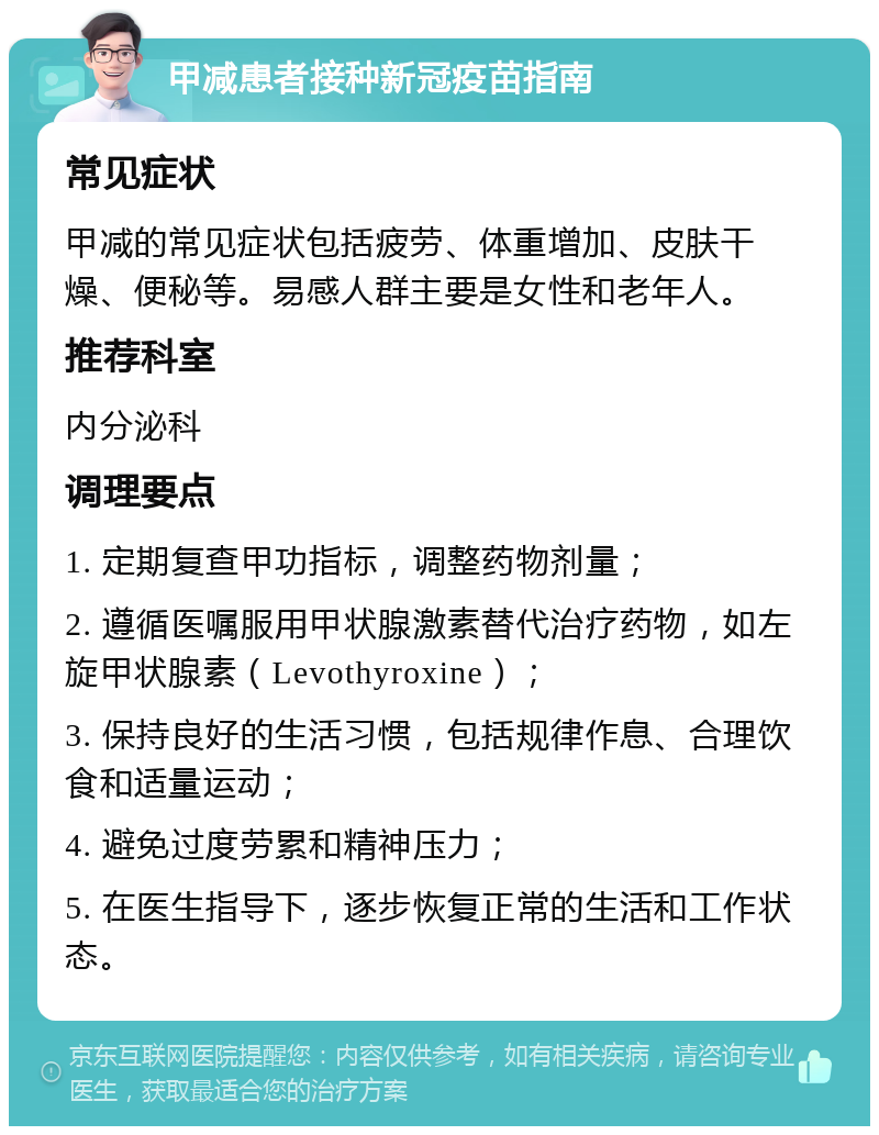 甲减患者接种新冠疫苗指南 常见症状 甲减的常见症状包括疲劳、体重增加、皮肤干燥、便秘等。易感人群主要是女性和老年人。 推荐科室 内分泌科 调理要点 1. 定期复查甲功指标，调整药物剂量； 2. 遵循医嘱服用甲状腺激素替代治疗药物，如左旋甲状腺素（Levothyroxine）； 3. 保持良好的生活习惯，包括规律作息、合理饮食和适量运动； 4. 避免过度劳累和精神压力； 5. 在医生指导下，逐步恢复正常的生活和工作状态。