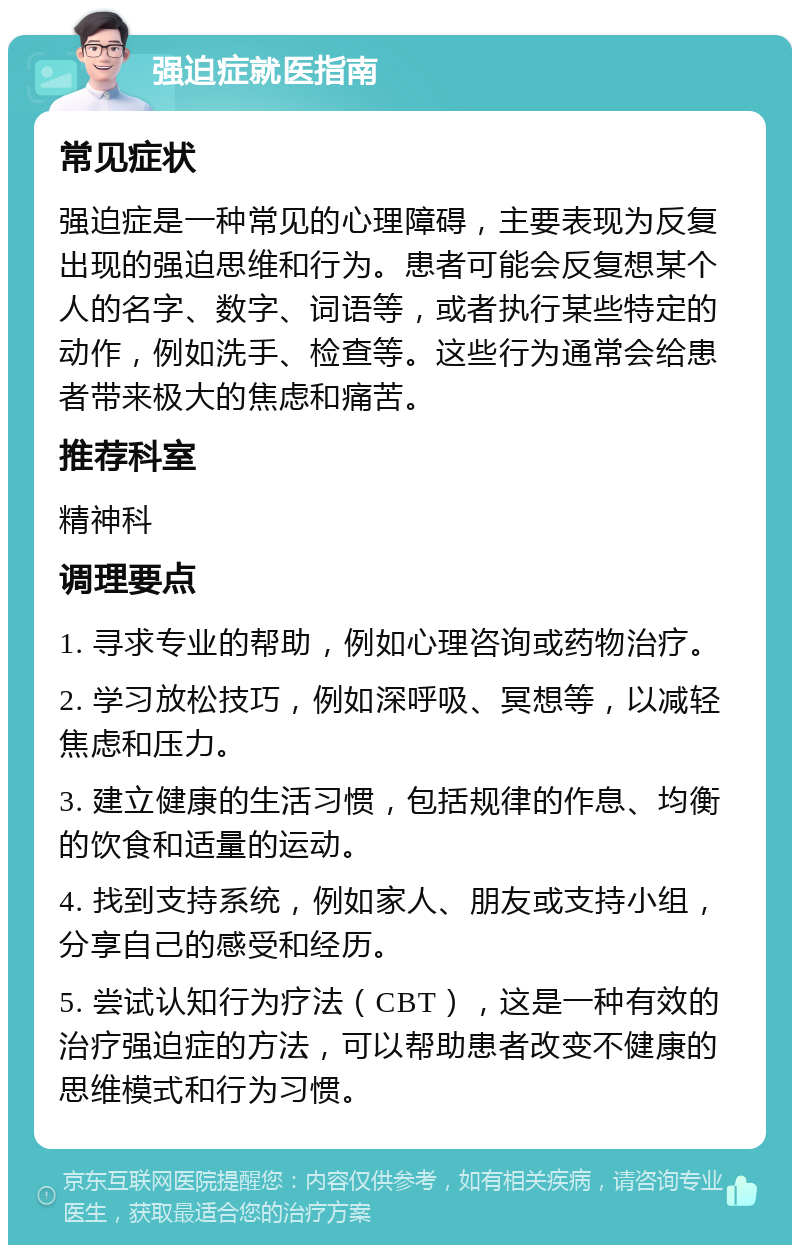 强迫症就医指南 常见症状 强迫症是一种常见的心理障碍，主要表现为反复出现的强迫思维和行为。患者可能会反复想某个人的名字、数字、词语等，或者执行某些特定的动作，例如洗手、检查等。这些行为通常会给患者带来极大的焦虑和痛苦。 推荐科室 精神科 调理要点 1. 寻求专业的帮助，例如心理咨询或药物治疗。 2. 学习放松技巧，例如深呼吸、冥想等，以减轻焦虑和压力。 3. 建立健康的生活习惯，包括规律的作息、均衡的饮食和适量的运动。 4. 找到支持系统，例如家人、朋友或支持小组，分享自己的感受和经历。 5. 尝试认知行为疗法（CBT），这是一种有效的治疗强迫症的方法，可以帮助患者改变不健康的思维模式和行为习惯。