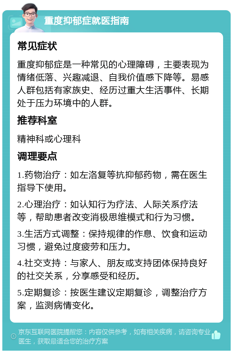 重度抑郁症就医指南 常见症状 重度抑郁症是一种常见的心理障碍，主要表现为情绪低落、兴趣减退、自我价值感下降等。易感人群包括有家族史、经历过重大生活事件、长期处于压力环境中的人群。 推荐科室 精神科或心理科 调理要点 1.药物治疗：如左洛复等抗抑郁药物，需在医生指导下使用。 2.心理治疗：如认知行为疗法、人际关系疗法等，帮助患者改变消极思维模式和行为习惯。 3.生活方式调整：保持规律的作息、饮食和运动习惯，避免过度疲劳和压力。 4.社交支持：与家人、朋友或支持团体保持良好的社交关系，分享感受和经历。 5.定期复诊：按医生建议定期复诊，调整治疗方案，监测病情变化。