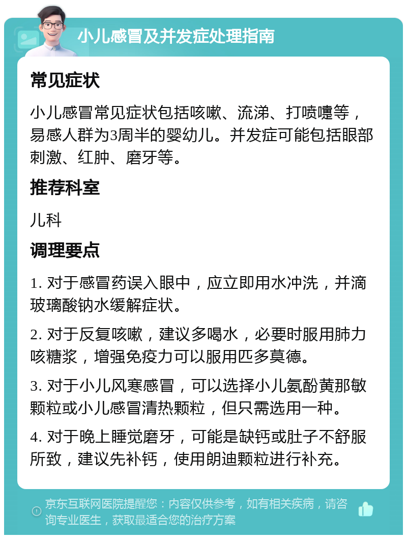 小儿感冒及并发症处理指南 常见症状 小儿感冒常见症状包括咳嗽、流涕、打喷嚏等，易感人群为3周半的婴幼儿。并发症可能包括眼部刺激、红肿、磨牙等。 推荐科室 儿科 调理要点 1. 对于感冒药误入眼中，应立即用水冲洗，并滴玻璃酸钠水缓解症状。 2. 对于反复咳嗽，建议多喝水，必要时服用肺力咳糖浆，增强免疫力可以服用匹多莫德。 3. 对于小儿风寒感冒，可以选择小儿氨酚黄那敏颗粒或小儿感冒清热颗粒，但只需选用一种。 4. 对于晚上睡觉磨牙，可能是缺钙或肚子不舒服所致，建议先补钙，使用朗迪颗粒进行补充。