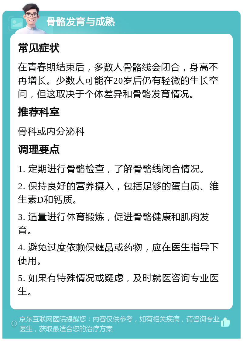 骨骼发育与成熟 常见症状 在青春期结束后，多数人骨骼线会闭合，身高不再增长。少数人可能在20岁后仍有轻微的生长空间，但这取决于个体差异和骨骼发育情况。 推荐科室 骨科或内分泌科 调理要点 1. 定期进行骨骼检查，了解骨骼线闭合情况。 2. 保持良好的营养摄入，包括足够的蛋白质、维生素D和钙质。 3. 适量进行体育锻炼，促进骨骼健康和肌肉发育。 4. 避免过度依赖保健品或药物，应在医生指导下使用。 5. 如果有特殊情况或疑虑，及时就医咨询专业医生。