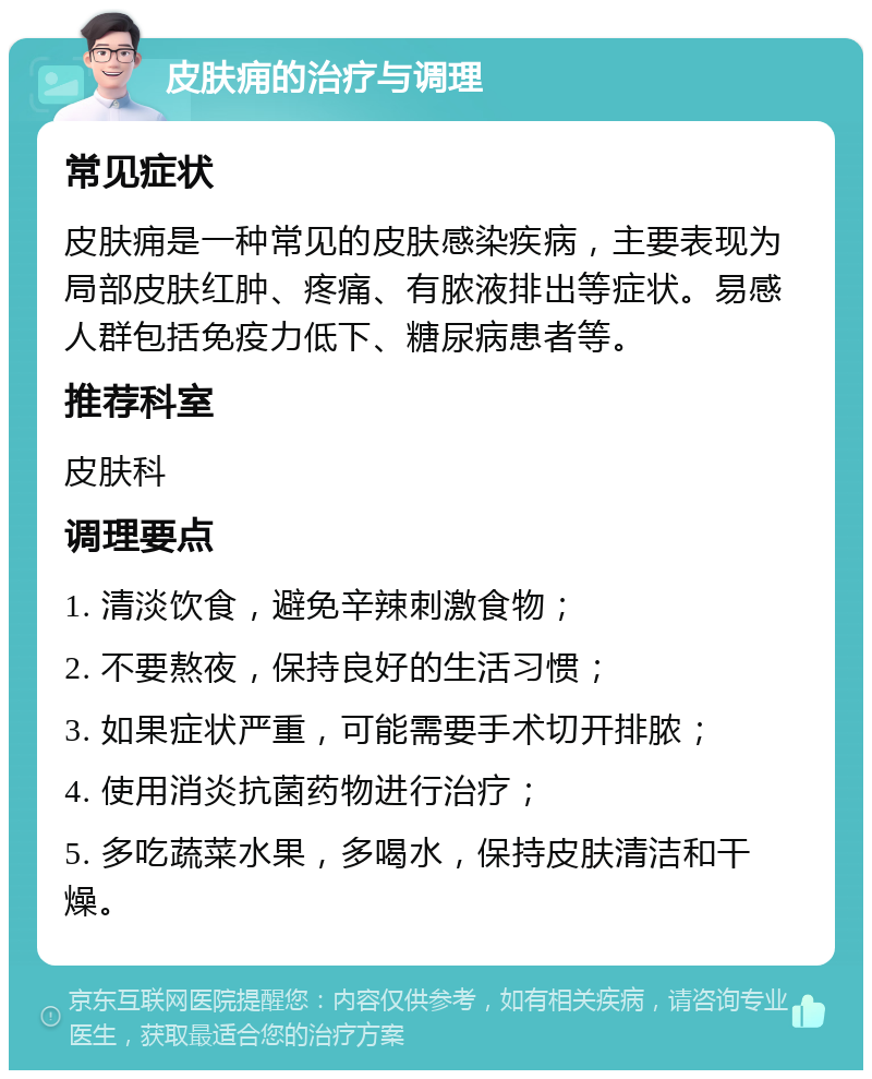 皮肤痈的治疗与调理 常见症状 皮肤痈是一种常见的皮肤感染疾病，主要表现为局部皮肤红肿、疼痛、有脓液排出等症状。易感人群包括免疫力低下、糖尿病患者等。 推荐科室 皮肤科 调理要点 1. 清淡饮食，避免辛辣刺激食物； 2. 不要熬夜，保持良好的生活习惯； 3. 如果症状严重，可能需要手术切开排脓； 4. 使用消炎抗菌药物进行治疗； 5. 多吃蔬菜水果，多喝水，保持皮肤清洁和干燥。