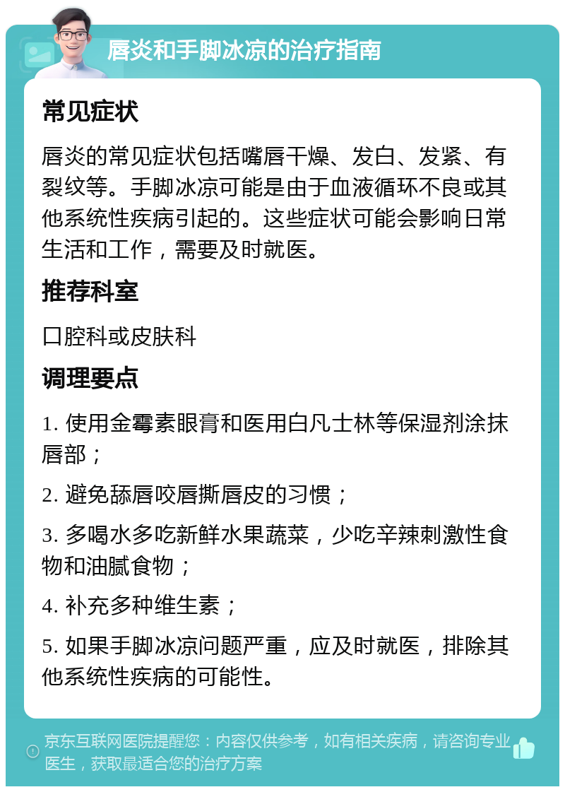 唇炎和手脚冰凉的治疗指南 常见症状 唇炎的常见症状包括嘴唇干燥、发白、发紧、有裂纹等。手脚冰凉可能是由于血液循环不良或其他系统性疾病引起的。这些症状可能会影响日常生活和工作，需要及时就医。 推荐科室 口腔科或皮肤科 调理要点 1. 使用金霉素眼膏和医用白凡士林等保湿剂涂抹唇部； 2. 避免舔唇咬唇撕唇皮的习惯； 3. 多喝水多吃新鲜水果蔬菜，少吃辛辣刺激性食物和油腻食物； 4. 补充多种维生素； 5. 如果手脚冰凉问题严重，应及时就医，排除其他系统性疾病的可能性。