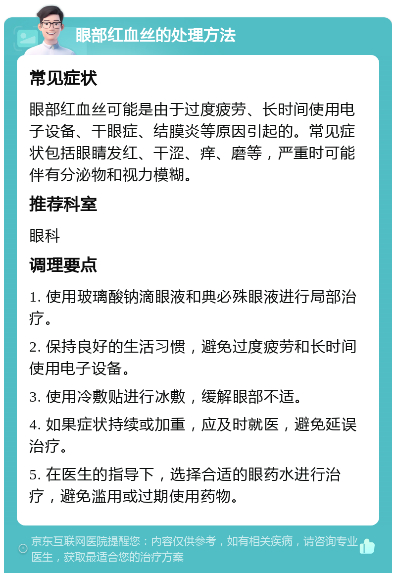 眼部红血丝的处理方法 常见症状 眼部红血丝可能是由于过度疲劳、长时间使用电子设备、干眼症、结膜炎等原因引起的。常见症状包括眼睛发红、干涩、痒、磨等，严重时可能伴有分泌物和视力模糊。 推荐科室 眼科 调理要点 1. 使用玻璃酸钠滴眼液和典必殊眼液进行局部治疗。 2. 保持良好的生活习惯，避免过度疲劳和长时间使用电子设备。 3. 使用冷敷贴进行冰敷，缓解眼部不适。 4. 如果症状持续或加重，应及时就医，避免延误治疗。 5. 在医生的指导下，选择合适的眼药水进行治疗，避免滥用或过期使用药物。