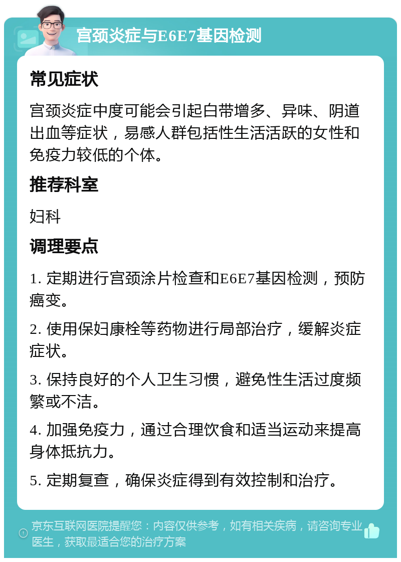 宫颈炎症与E6E7基因检测 常见症状 宫颈炎症中度可能会引起白带增多、异味、阴道出血等症状，易感人群包括性生活活跃的女性和免疫力较低的个体。 推荐科室 妇科 调理要点 1. 定期进行宫颈涂片检查和E6E7基因检测，预防癌变。 2. 使用保妇康栓等药物进行局部治疗，缓解炎症症状。 3. 保持良好的个人卫生习惯，避免性生活过度频繁或不洁。 4. 加强免疫力，通过合理饮食和适当运动来提高身体抵抗力。 5. 定期复查，确保炎症得到有效控制和治疗。