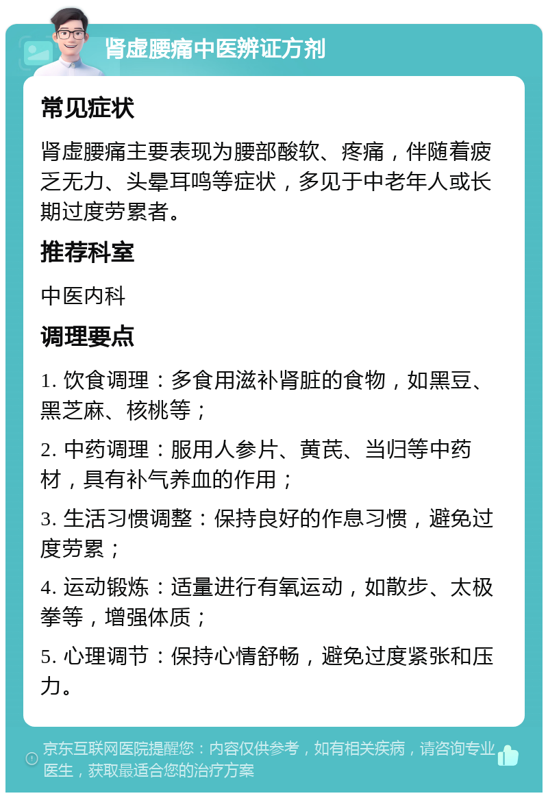 肾虚腰痛中医辨证方剂 常见症状 肾虚腰痛主要表现为腰部酸软、疼痛，伴随着疲乏无力、头晕耳鸣等症状，多见于中老年人或长期过度劳累者。 推荐科室 中医内科 调理要点 1. 饮食调理：多食用滋补肾脏的食物，如黑豆、黑芝麻、核桃等； 2. 中药调理：服用人参片、黄芪、当归等中药材，具有补气养血的作用； 3. 生活习惯调整：保持良好的作息习惯，避免过度劳累； 4. 运动锻炼：适量进行有氧运动，如散步、太极拳等，增强体质； 5. 心理调节：保持心情舒畅，避免过度紧张和压力。