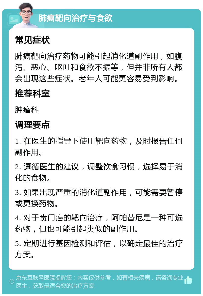 肺癌靶向治疗与食欲 常见症状 肺癌靶向治疗药物可能引起消化道副作用，如腹泻、恶心、呕吐和食欲不振等，但并非所有人都会出现这些症状。老年人可能更容易受到影响。 推荐科室 肿瘤科 调理要点 1. 在医生的指导下使用靶向药物，及时报告任何副作用。 2. 遵循医生的建议，调整饮食习惯，选择易于消化的食物。 3. 如果出现严重的消化道副作用，可能需要暂停或更换药物。 4. 对于贲门癌的靶向治疗，阿帕替尼是一种可选药物，但也可能引起类似的副作用。 5. 定期进行基因检测和评估，以确定最佳的治疗方案。