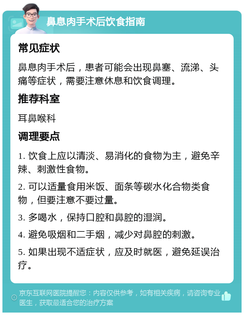 鼻息肉手术后饮食指南 常见症状 鼻息肉手术后，患者可能会出现鼻塞、流涕、头痛等症状，需要注意休息和饮食调理。 推荐科室 耳鼻喉科 调理要点 1. 饮食上应以清淡、易消化的食物为主，避免辛辣、刺激性食物。 2. 可以适量食用米饭、面条等碳水化合物类食物，但要注意不要过量。 3. 多喝水，保持口腔和鼻腔的湿润。 4. 避免吸烟和二手烟，减少对鼻腔的刺激。 5. 如果出现不适症状，应及时就医，避免延误治疗。