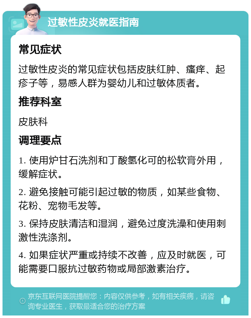 过敏性皮炎就医指南 常见症状 过敏性皮炎的常见症状包括皮肤红肿、瘙痒、起疹子等，易感人群为婴幼儿和过敏体质者。 推荐科室 皮肤科 调理要点 1. 使用炉甘石洗剂和丁酸氢化可的松软膏外用，缓解症状。 2. 避免接触可能引起过敏的物质，如某些食物、花粉、宠物毛发等。 3. 保持皮肤清洁和湿润，避免过度洗澡和使用刺激性洗涤剂。 4. 如果症状严重或持续不改善，应及时就医，可能需要口服抗过敏药物或局部激素治疗。