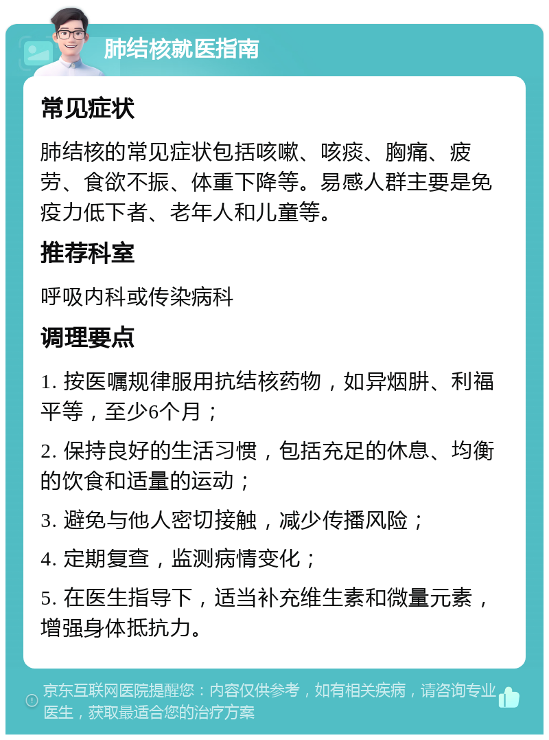 肺结核就医指南 常见症状 肺结核的常见症状包括咳嗽、咳痰、胸痛、疲劳、食欲不振、体重下降等。易感人群主要是免疫力低下者、老年人和儿童等。 推荐科室 呼吸内科或传染病科 调理要点 1. 按医嘱规律服用抗结核药物，如异烟肼、利福平等，至少6个月； 2. 保持良好的生活习惯，包括充足的休息、均衡的饮食和适量的运动； 3. 避免与他人密切接触，减少传播风险； 4. 定期复查，监测病情变化； 5. 在医生指导下，适当补充维生素和微量元素，增强身体抵抗力。