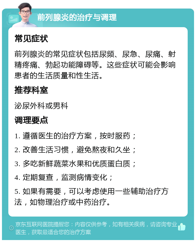 前列腺炎的治疗与调理 常见症状 前列腺炎的常见症状包括尿频、尿急、尿痛、射精疼痛、勃起功能障碍等。这些症状可能会影响患者的生活质量和性生活。 推荐科室 泌尿外科或男科 调理要点 1. 遵循医生的治疗方案，按时服药； 2. 改善生活习惯，避免熬夜和久坐； 3. 多吃新鲜蔬菜水果和优质蛋白质； 4. 定期复查，监测病情变化； 5. 如果有需要，可以考虑使用一些辅助治疗方法，如物理治疗或中药治疗。