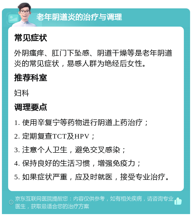 老年阴道炎的治疗与调理 常见症状 外阴瘙痒、肛门下坠感、阴道干燥等是老年阴道炎的常见症状，易感人群为绝经后女性。 推荐科室 妇科 调理要点 1. 使用辛复宁等药物进行阴道上药治疗； 2. 定期复查TCT及HPV； 3. 注意个人卫生，避免交叉感染； 4. 保持良好的生活习惯，增强免疫力； 5. 如果症状严重，应及时就医，接受专业治疗。