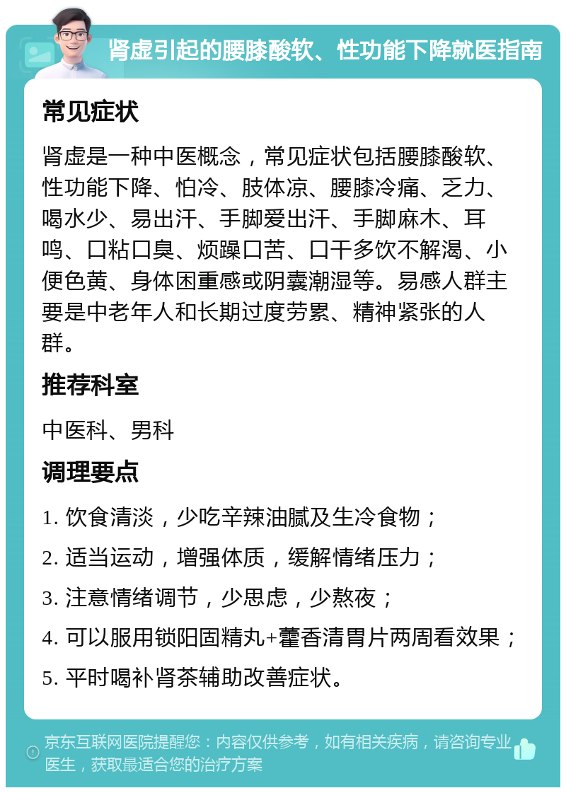 肾虚引起的腰膝酸软、性功能下降就医指南 常见症状 肾虚是一种中医概念，常见症状包括腰膝酸软、性功能下降、怕冷、肢体凉、腰膝冷痛、乏力、喝水少、易出汗、手脚爱出汗、手脚麻木、耳鸣、口粘口臭、烦躁口苦、口干多饮不解渴、小便色黄、身体困重感或阴囊潮湿等。易感人群主要是中老年人和长期过度劳累、精神紧张的人群。 推荐科室 中医科、男科 调理要点 1. 饮食清淡，少吃辛辣油腻及生冷食物； 2. 适当运动，增强体质，缓解情绪压力； 3. 注意情绪调节，少思虑，少熬夜； 4. 可以服用锁阳固精丸+藿香清胃片两周看效果； 5. 平时喝补肾茶辅助改善症状。