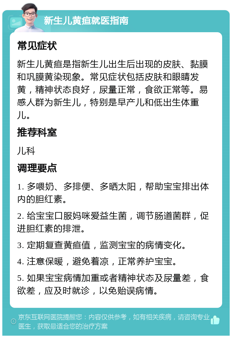 新生儿黄疸就医指南 常见症状 新生儿黄疸是指新生儿出生后出现的皮肤、黏膜和巩膜黄染现象。常见症状包括皮肤和眼睛发黄，精神状态良好，尿量正常，食欲正常等。易感人群为新生儿，特别是早产儿和低出生体重儿。 推荐科室 儿科 调理要点 1. 多喂奶、多排便、多晒太阳，帮助宝宝排出体内的胆红素。 2. 给宝宝口服妈咪爱益生菌，调节肠道菌群，促进胆红素的排泄。 3. 定期复查黄疸值，监测宝宝的病情变化。 4. 注意保暖，避免着凉，正常养护宝宝。 5. 如果宝宝病情加重或者精神状态及尿量差，食欲差，应及时就诊，以免贻误病情。