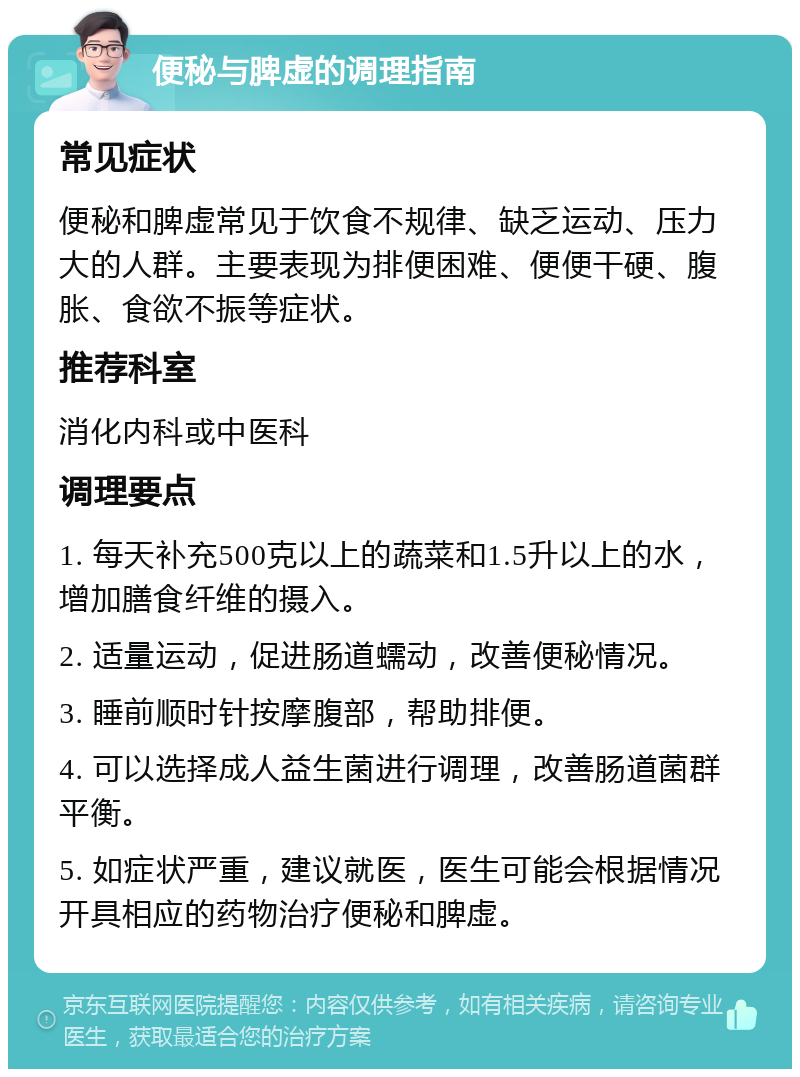 便秘与脾虚的调理指南 常见症状 便秘和脾虚常见于饮食不规律、缺乏运动、压力大的人群。主要表现为排便困难、便便干硬、腹胀、食欲不振等症状。 推荐科室 消化内科或中医科 调理要点 1. 每天补充500克以上的蔬菜和1.5升以上的水，增加膳食纤维的摄入。 2. 适量运动，促进肠道蠕动，改善便秘情况。 3. 睡前顺时针按摩腹部，帮助排便。 4. 可以选择成人益生菌进行调理，改善肠道菌群平衡。 5. 如症状严重，建议就医，医生可能会根据情况开具相应的药物治疗便秘和脾虚。