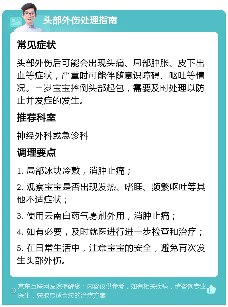 头部外伤处理指南 常见症状 头部外伤后可能会出现头痛、局部肿胀、皮下出血等症状，严重时可能伴随意识障碍、呕吐等情况。三岁宝宝摔倒头部起包，需要及时处理以防止并发症的发生。 推荐科室 神经外科或急诊科 调理要点 1. 局部冰块冷敷，消肿止痛； 2. 观察宝宝是否出现发热、嗜睡、频繁呕吐等其他不适症状； 3. 使用云南白药气雾剂外用，消肿止痛； 4. 如有必要，及时就医进行进一步检查和治疗； 5. 在日常生活中，注意宝宝的安全，避免再次发生头部外伤。