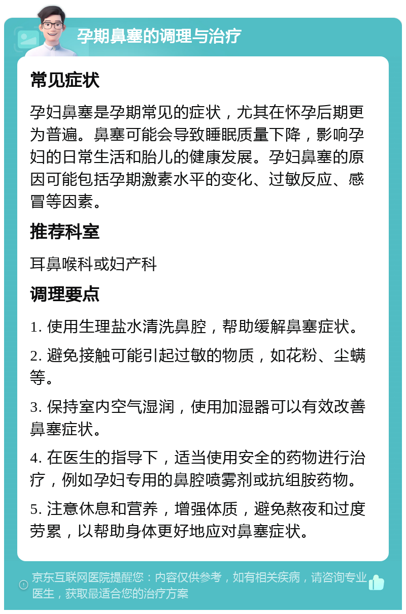 孕期鼻塞的调理与治疗 常见症状 孕妇鼻塞是孕期常见的症状，尤其在怀孕后期更为普遍。鼻塞可能会导致睡眠质量下降，影响孕妇的日常生活和胎儿的健康发展。孕妇鼻塞的原因可能包括孕期激素水平的变化、过敏反应、感冒等因素。 推荐科室 耳鼻喉科或妇产科 调理要点 1. 使用生理盐水清洗鼻腔，帮助缓解鼻塞症状。 2. 避免接触可能引起过敏的物质，如花粉、尘螨等。 3. 保持室内空气湿润，使用加湿器可以有效改善鼻塞症状。 4. 在医生的指导下，适当使用安全的药物进行治疗，例如孕妇专用的鼻腔喷雾剂或抗组胺药物。 5. 注意休息和营养，增强体质，避免熬夜和过度劳累，以帮助身体更好地应对鼻塞症状。