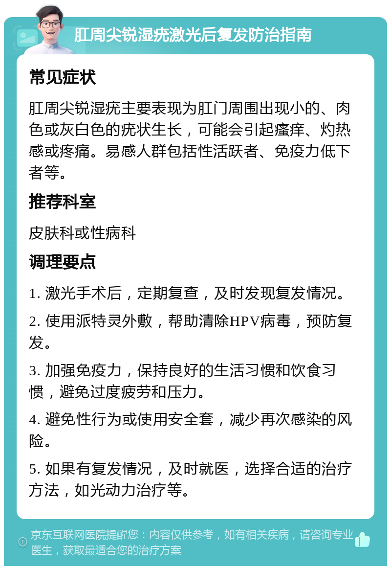 肛周尖锐湿疣激光后复发防治指南 常见症状 肛周尖锐湿疣主要表现为肛门周围出现小的、肉色或灰白色的疣状生长，可能会引起瘙痒、灼热感或疼痛。易感人群包括性活跃者、免疫力低下者等。 推荐科室 皮肤科或性病科 调理要点 1. 激光手术后，定期复查，及时发现复发情况。 2. 使用派特灵外敷，帮助清除HPV病毒，预防复发。 3. 加强免疫力，保持良好的生活习惯和饮食习惯，避免过度疲劳和压力。 4. 避免性行为或使用安全套，减少再次感染的风险。 5. 如果有复发情况，及时就医，选择合适的治疗方法，如光动力治疗等。