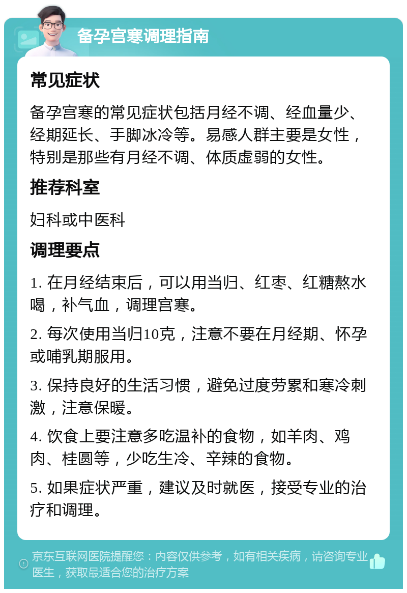 备孕宫寒调理指南 常见症状 备孕宫寒的常见症状包括月经不调、经血量少、经期延长、手脚冰冷等。易感人群主要是女性，特别是那些有月经不调、体质虚弱的女性。 推荐科室 妇科或中医科 调理要点 1. 在月经结束后，可以用当归、红枣、红糖熬水喝，补气血，调理宫寒。 2. 每次使用当归10克，注意不要在月经期、怀孕或哺乳期服用。 3. 保持良好的生活习惯，避免过度劳累和寒冷刺激，注意保暖。 4. 饮食上要注意多吃温补的食物，如羊肉、鸡肉、桂圆等，少吃生冷、辛辣的食物。 5. 如果症状严重，建议及时就医，接受专业的治疗和调理。