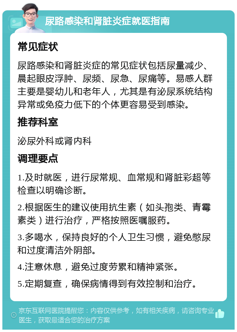 尿路感染和肾脏炎症就医指南 常见症状 尿路感染和肾脏炎症的常见症状包括尿量减少、晨起眼皮浮肿、尿频、尿急、尿痛等。易感人群主要是婴幼儿和老年人，尤其是有泌尿系统结构异常或免疫力低下的个体更容易受到感染。 推荐科室 泌尿外科或肾内科 调理要点 1.及时就医，进行尿常规、血常规和肾脏彩超等检查以明确诊断。 2.根据医生的建议使用抗生素（如头孢类、青霉素类）进行治疗，严格按照医嘱服药。 3.多喝水，保持良好的个人卫生习惯，避免憋尿和过度清洁外阴部。 4.注意休息，避免过度劳累和精神紧张。 5.定期复查，确保病情得到有效控制和治疗。