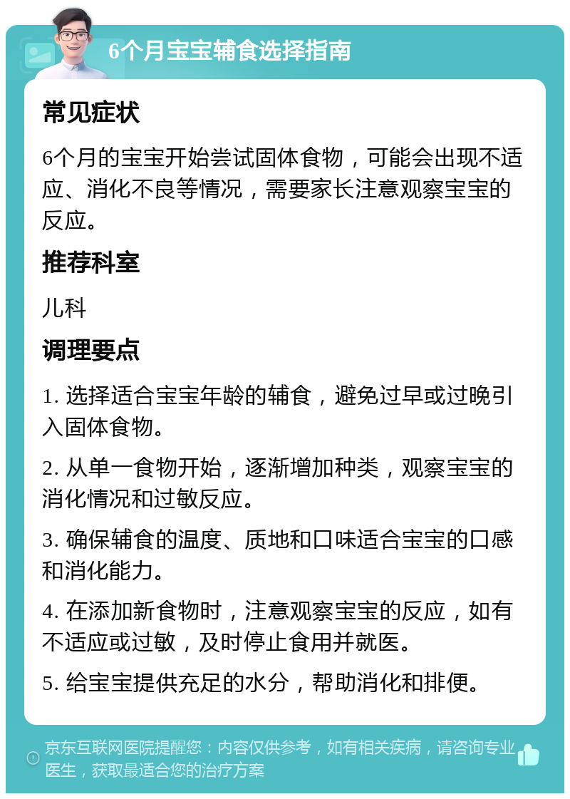 6个月宝宝辅食选择指南 常见症状 6个月的宝宝开始尝试固体食物，可能会出现不适应、消化不良等情况，需要家长注意观察宝宝的反应。 推荐科室 儿科 调理要点 1. 选择适合宝宝年龄的辅食，避免过早或过晚引入固体食物。 2. 从单一食物开始，逐渐增加种类，观察宝宝的消化情况和过敏反应。 3. 确保辅食的温度、质地和口味适合宝宝的口感和消化能力。 4. 在添加新食物时，注意观察宝宝的反应，如有不适应或过敏，及时停止食用并就医。 5. 给宝宝提供充足的水分，帮助消化和排便。