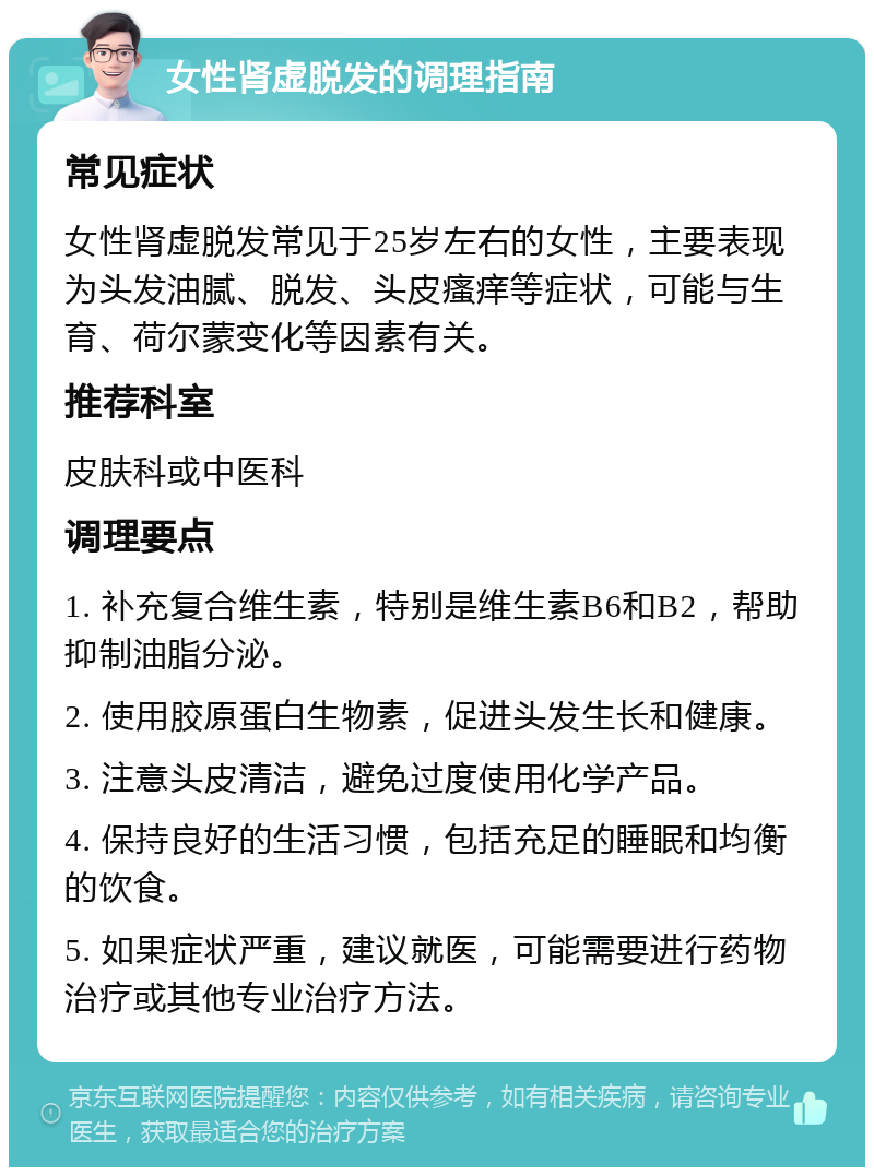 女性肾虚脱发的调理指南 常见症状 女性肾虚脱发常见于25岁左右的女性，主要表现为头发油腻、脱发、头皮瘙痒等症状，可能与生育、荷尔蒙变化等因素有关。 推荐科室 皮肤科或中医科 调理要点 1. 补充复合维生素，特别是维生素B6和B2，帮助抑制油脂分泌。 2. 使用胶原蛋白生物素，促进头发生长和健康。 3. 注意头皮清洁，避免过度使用化学产品。 4. 保持良好的生活习惯，包括充足的睡眠和均衡的饮食。 5. 如果症状严重，建议就医，可能需要进行药物治疗或其他专业治疗方法。