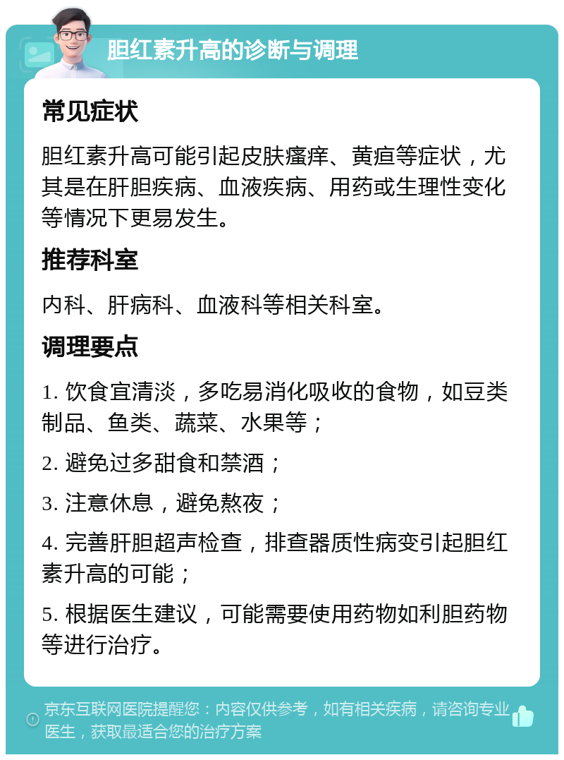 胆红素升高的诊断与调理 常见症状 胆红素升高可能引起皮肤瘙痒、黄疸等症状，尤其是在肝胆疾病、血液疾病、用药或生理性变化等情况下更易发生。 推荐科室 内科、肝病科、血液科等相关科室。 调理要点 1. 饮食宜清淡，多吃易消化吸收的食物，如豆类制品、鱼类、蔬菜、水果等； 2. 避免过多甜食和禁酒； 3. 注意休息，避免熬夜； 4. 完善肝胆超声检查，排查器质性病变引起胆红素升高的可能； 5. 根据医生建议，可能需要使用药物如利胆药物等进行治疗。