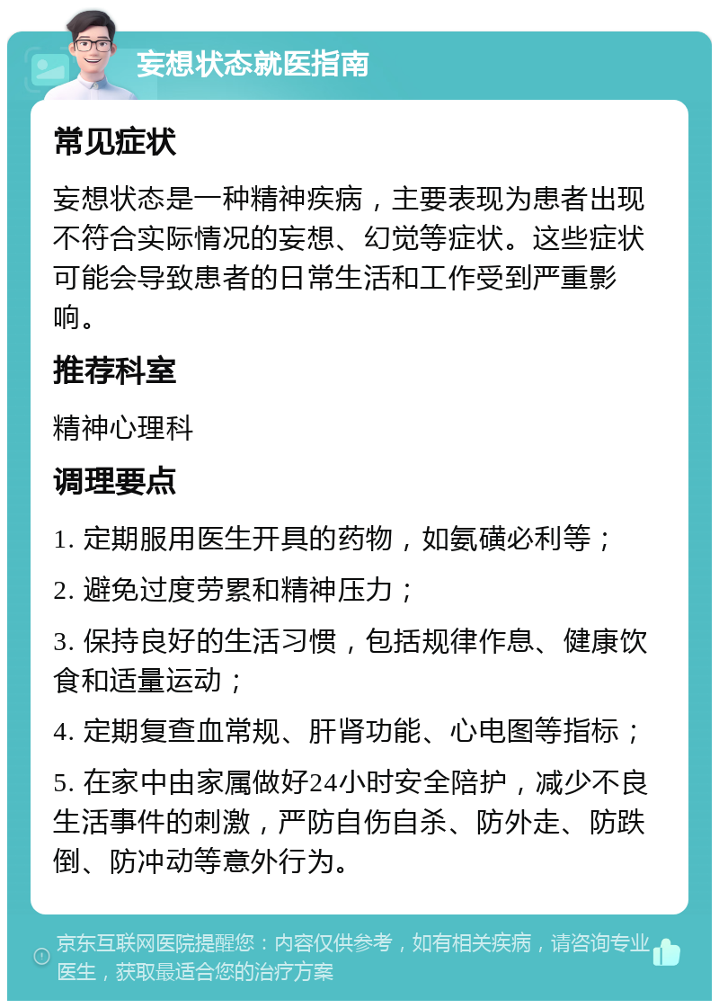 妄想状态就医指南 常见症状 妄想状态是一种精神疾病，主要表现为患者出现不符合实际情况的妄想、幻觉等症状。这些症状可能会导致患者的日常生活和工作受到严重影响。 推荐科室 精神心理科 调理要点 1. 定期服用医生开具的药物，如氨磺必利等； 2. 避免过度劳累和精神压力； 3. 保持良好的生活习惯，包括规律作息、健康饮食和适量运动； 4. 定期复查血常规、肝肾功能、心电图等指标； 5. 在家中由家属做好24小时安全陪护，减少不良生活事件的刺激，严防自伤自杀、防外走、防跌倒、防冲动等意外行为。