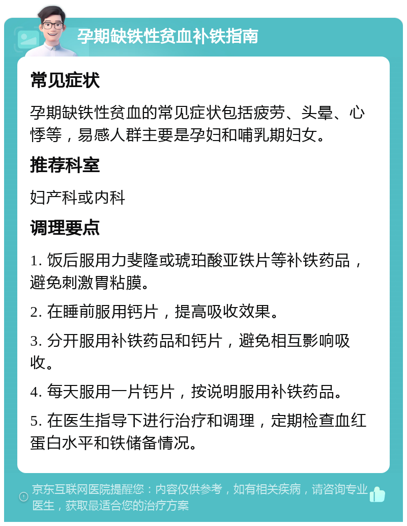 孕期缺铁性贫血补铁指南 常见症状 孕期缺铁性贫血的常见症状包括疲劳、头晕、心悸等，易感人群主要是孕妇和哺乳期妇女。 推荐科室 妇产科或内科 调理要点 1. 饭后服用力斐隆或琥珀酸亚铁片等补铁药品，避免刺激胃粘膜。 2. 在睡前服用钙片，提高吸收效果。 3. 分开服用补铁药品和钙片，避免相互影响吸收。 4. 每天服用一片钙片，按说明服用补铁药品。 5. 在医生指导下进行治疗和调理，定期检查血红蛋白水平和铁储备情况。