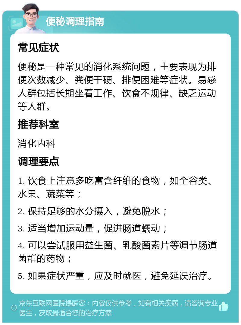 便秘调理指南 常见症状 便秘是一种常见的消化系统问题，主要表现为排便次数减少、粪便干硬、排便困难等症状。易感人群包括长期坐着工作、饮食不规律、缺乏运动等人群。 推荐科室 消化内科 调理要点 1. 饮食上注意多吃富含纤维的食物，如全谷类、水果、蔬菜等； 2. 保持足够的水分摄入，避免脱水； 3. 适当增加运动量，促进肠道蠕动； 4. 可以尝试服用益生菌、乳酸菌素片等调节肠道菌群的药物； 5. 如果症状严重，应及时就医，避免延误治疗。