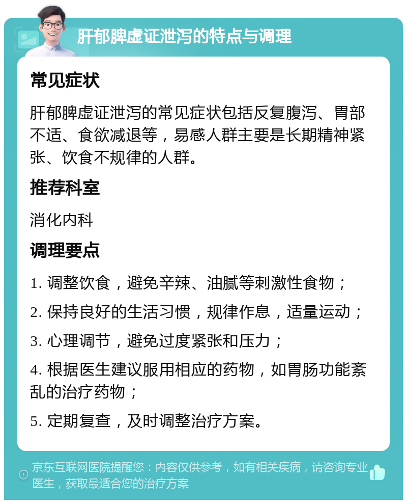 肝郁脾虚证泄泻的特点与调理 常见症状 肝郁脾虚证泄泻的常见症状包括反复腹泻、胃部不适、食欲减退等，易感人群主要是长期精神紧张、饮食不规律的人群。 推荐科室 消化内科 调理要点 1. 调整饮食，避免辛辣、油腻等刺激性食物； 2. 保持良好的生活习惯，规律作息，适量运动； 3. 心理调节，避免过度紧张和压力； 4. 根据医生建议服用相应的药物，如胃肠功能紊乱的治疗药物； 5. 定期复查，及时调整治疗方案。