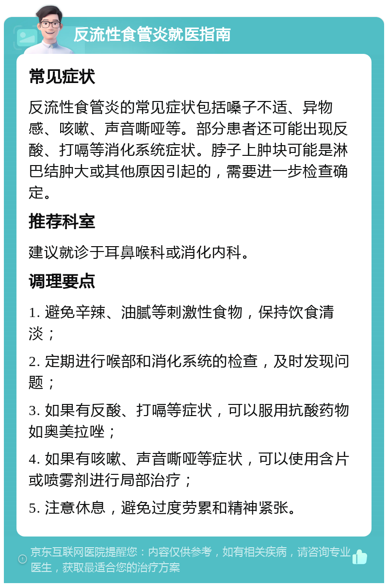 反流性食管炎就医指南 常见症状 反流性食管炎的常见症状包括嗓子不适、异物感、咳嗽、声音嘶哑等。部分患者还可能出现反酸、打嗝等消化系统症状。脖子上肿块可能是淋巴结肿大或其他原因引起的，需要进一步检查确定。 推荐科室 建议就诊于耳鼻喉科或消化内科。 调理要点 1. 避免辛辣、油腻等刺激性食物，保持饮食清淡； 2. 定期进行喉部和消化系统的检查，及时发现问题； 3. 如果有反酸、打嗝等症状，可以服用抗酸药物如奥美拉唑； 4. 如果有咳嗽、声音嘶哑等症状，可以使用含片或喷雾剂进行局部治疗； 5. 注意休息，避免过度劳累和精神紧张。