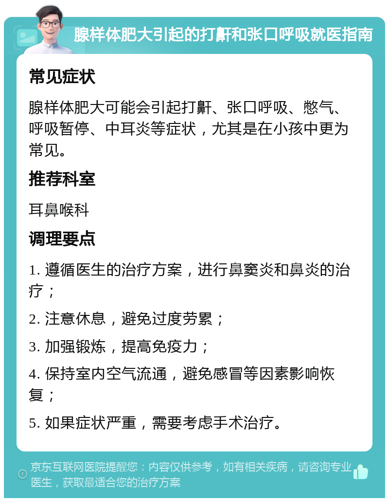 腺样体肥大引起的打鼾和张口呼吸就医指南 常见症状 腺样体肥大可能会引起打鼾、张口呼吸、憋气、呼吸暂停、中耳炎等症状，尤其是在小孩中更为常见。 推荐科室 耳鼻喉科 调理要点 1. 遵循医生的治疗方案，进行鼻窦炎和鼻炎的治疗； 2. 注意休息，避免过度劳累； 3. 加强锻炼，提高免疫力； 4. 保持室内空气流通，避免感冒等因素影响恢复； 5. 如果症状严重，需要考虑手术治疗。