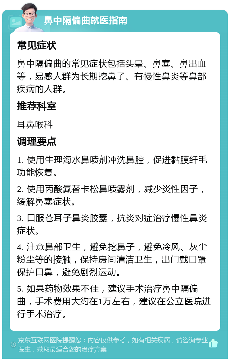 鼻中隔偏曲就医指南 常见症状 鼻中隔偏曲的常见症状包括头晕、鼻塞、鼻出血等，易感人群为长期挖鼻子、有慢性鼻炎等鼻部疾病的人群。 推荐科室 耳鼻喉科 调理要点 1. 使用生理海水鼻喷剂冲洗鼻腔，促进黏膜纤毛功能恢复。 2. 使用丙酸氟替卡松鼻喷雾剂，减少炎性因子，缓解鼻塞症状。 3. 口服苍耳子鼻炎胶囊，抗炎对症治疗慢性鼻炎症状。 4. 注意鼻部卫生，避免挖鼻子，避免冷风、灰尘粉尘等的接触，保持房间清洁卫生，出门戴口罩保护口鼻，避免剧烈运动。 5. 如果药物效果不佳，建议手术治疗鼻中隔偏曲，手术费用大约在1万左右，建议在公立医院进行手术治疗。