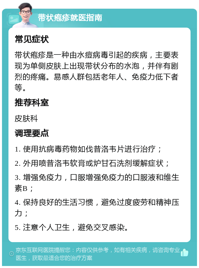 带状疱疹就医指南 常见症状 带状疱疹是一种由水痘病毒引起的疾病，主要表现为单侧皮肤上出现带状分布的水泡，并伴有剧烈的疼痛。易感人群包括老年人、免疫力低下者等。 推荐科室 皮肤科 调理要点 1. 使用抗病毒药物如伐昔洛韦片进行治疗； 2. 外用喷昔洛韦软膏或炉甘石洗剂缓解症状； 3. 增强免疫力，口服增强免疫力的口服液和维生素B； 4. 保持良好的生活习惯，避免过度疲劳和精神压力； 5. 注意个人卫生，避免交叉感染。