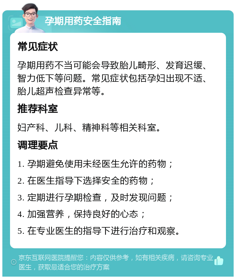 孕期用药安全指南 常见症状 孕期用药不当可能会导致胎儿畸形、发育迟缓、智力低下等问题。常见症状包括孕妇出现不适、胎儿超声检查异常等。 推荐科室 妇产科、儿科、精神科等相关科室。 调理要点 1. 孕期避免使用未经医生允许的药物； 2. 在医生指导下选择安全的药物； 3. 定期进行孕期检查，及时发现问题； 4. 加强营养，保持良好的心态； 5. 在专业医生的指导下进行治疗和观察。