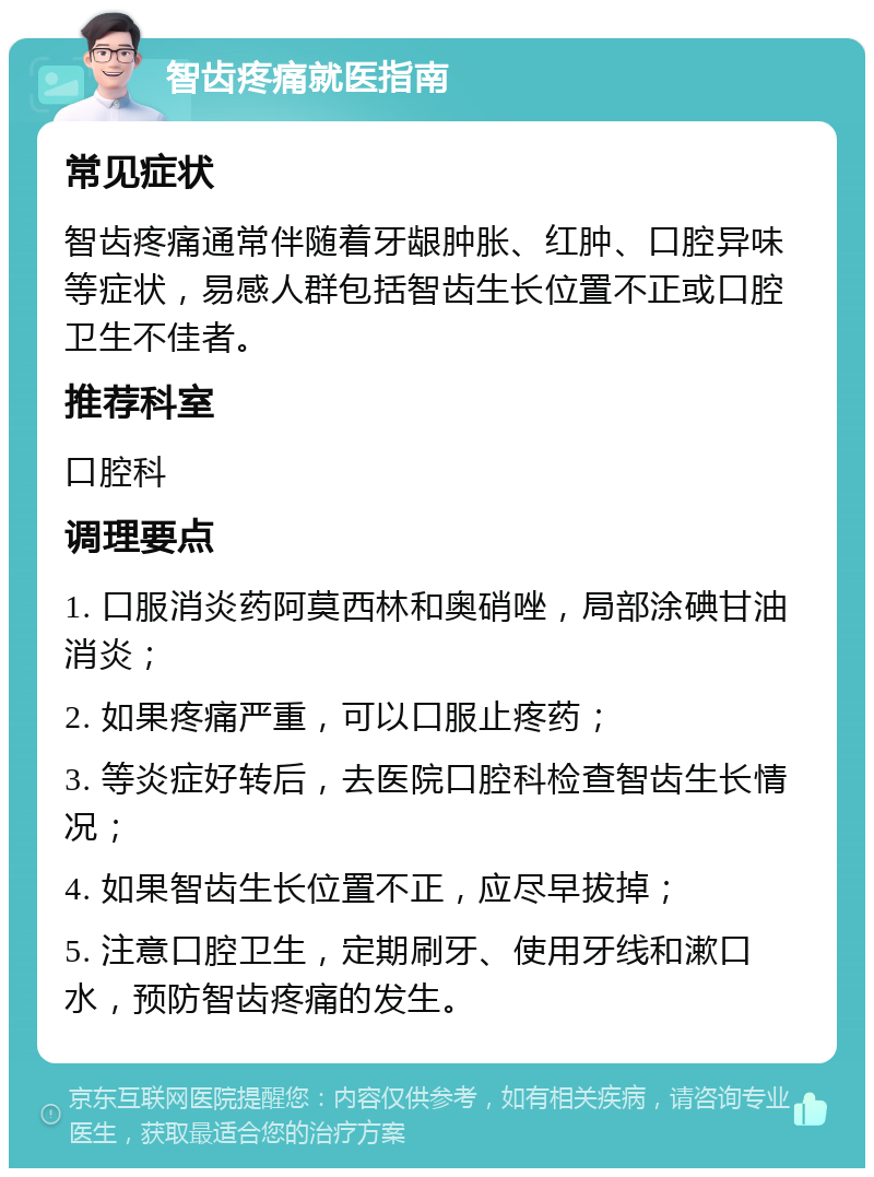 智齿疼痛就医指南 常见症状 智齿疼痛通常伴随着牙龈肿胀、红肿、口腔异味等症状，易感人群包括智齿生长位置不正或口腔卫生不佳者。 推荐科室 口腔科 调理要点 1. 口服消炎药阿莫西林和奥硝唑，局部涂碘甘油消炎； 2. 如果疼痛严重，可以口服止疼药； 3. 等炎症好转后，去医院口腔科检查智齿生长情况； 4. 如果智齿生长位置不正，应尽早拔掉； 5. 注意口腔卫生，定期刷牙、使用牙线和漱口水，预防智齿疼痛的发生。