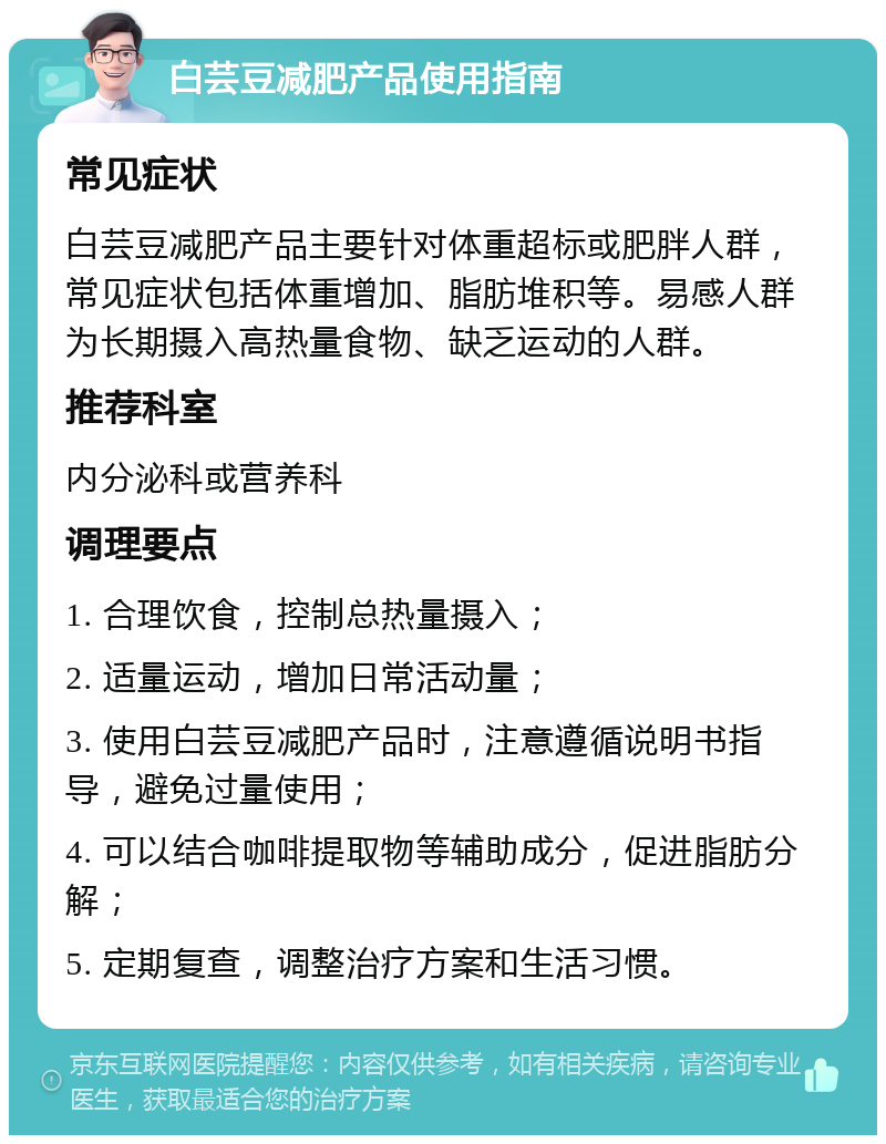 白芸豆减肥产品使用指南 常见症状 白芸豆减肥产品主要针对体重超标或肥胖人群，常见症状包括体重增加、脂肪堆积等。易感人群为长期摄入高热量食物、缺乏运动的人群。 推荐科室 内分泌科或营养科 调理要点 1. 合理饮食，控制总热量摄入； 2. 适量运动，增加日常活动量； 3. 使用白芸豆减肥产品时，注意遵循说明书指导，避免过量使用； 4. 可以结合咖啡提取物等辅助成分，促进脂肪分解； 5. 定期复查，调整治疗方案和生活习惯。