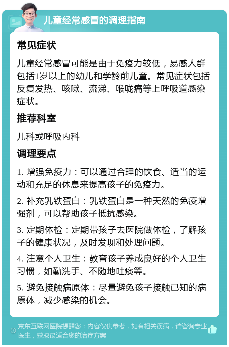 儿童经常感冒的调理指南 常见症状 儿童经常感冒可能是由于免疫力较低，易感人群包括1岁以上的幼儿和学龄前儿童。常见症状包括反复发热、咳嗽、流涕、喉咙痛等上呼吸道感染症状。 推荐科室 儿科或呼吸内科 调理要点 1. 增强免疫力：可以通过合理的饮食、适当的运动和充足的休息来提高孩子的免疫力。 2. 补充乳铁蛋白：乳铁蛋白是一种天然的免疫增强剂，可以帮助孩子抵抗感染。 3. 定期体检：定期带孩子去医院做体检，了解孩子的健康状况，及时发现和处理问题。 4. 注意个人卫生：教育孩子养成良好的个人卫生习惯，如勤洗手、不随地吐痰等。 5. 避免接触病原体：尽量避免孩子接触已知的病原体，减少感染的机会。