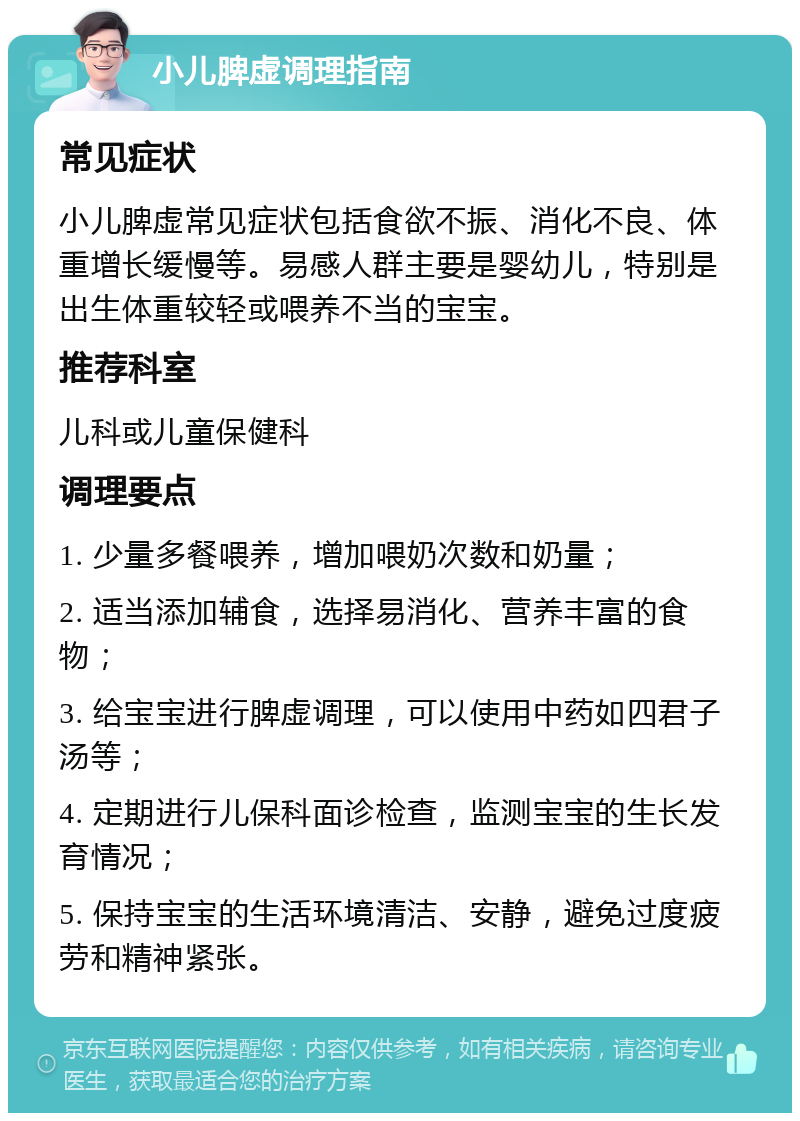 小儿脾虚调理指南 常见症状 小儿脾虚常见症状包括食欲不振、消化不良、体重增长缓慢等。易感人群主要是婴幼儿，特别是出生体重较轻或喂养不当的宝宝。 推荐科室 儿科或儿童保健科 调理要点 1. 少量多餐喂养，增加喂奶次数和奶量； 2. 适当添加辅食，选择易消化、营养丰富的食物； 3. 给宝宝进行脾虚调理，可以使用中药如四君子汤等； 4. 定期进行儿保科面诊检查，监测宝宝的生长发育情况； 5. 保持宝宝的生活环境清洁、安静，避免过度疲劳和精神紧张。