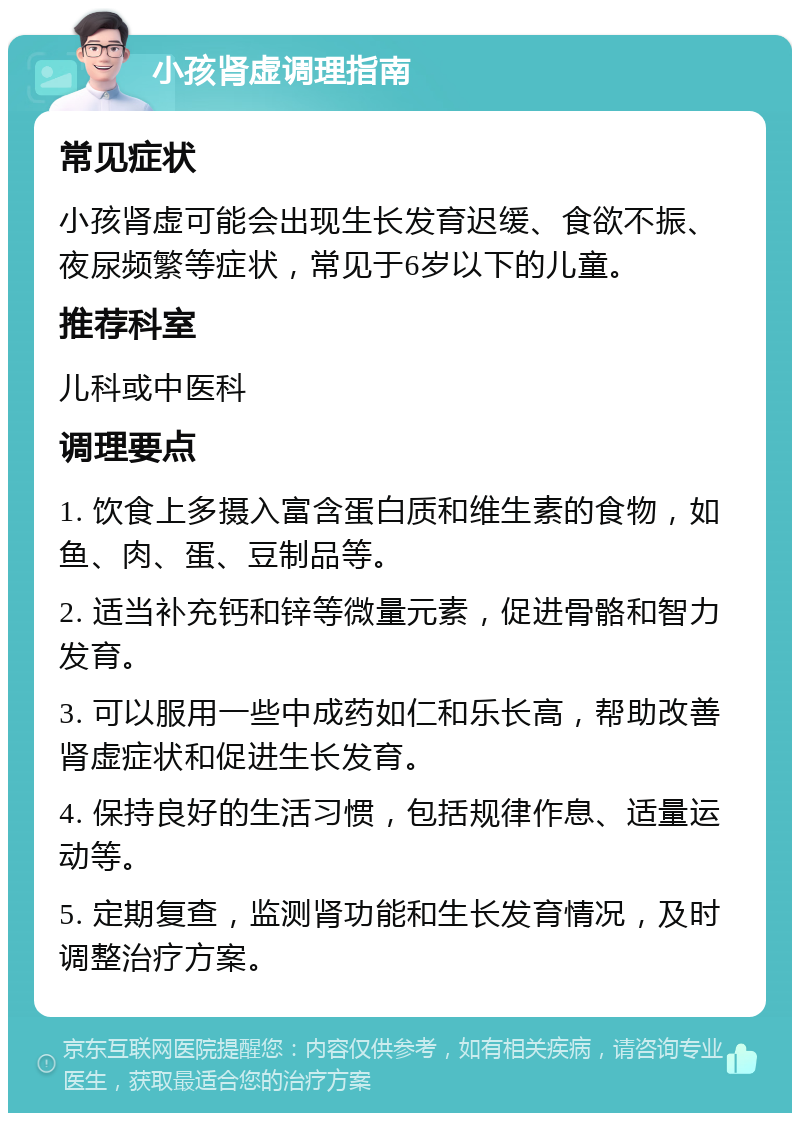 小孩肾虚调理指南 常见症状 小孩肾虚可能会出现生长发育迟缓、食欲不振、夜尿频繁等症状，常见于6岁以下的儿童。 推荐科室 儿科或中医科 调理要点 1. 饮食上多摄入富含蛋白质和维生素的食物，如鱼、肉、蛋、豆制品等。 2. 适当补充钙和锌等微量元素，促进骨骼和智力发育。 3. 可以服用一些中成药如仁和乐长高，帮助改善肾虚症状和促进生长发育。 4. 保持良好的生活习惯，包括规律作息、适量运动等。 5. 定期复查，监测肾功能和生长发育情况，及时调整治疗方案。