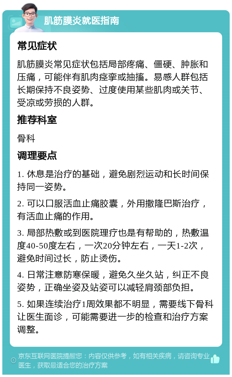 肌筋膜炎就医指南 常见症状 肌筋膜炎常见症状包括局部疼痛、僵硬、肿胀和压痛，可能伴有肌肉痉挛或抽搐。易感人群包括长期保持不良姿势、过度使用某些肌肉或关节、受凉或劳损的人群。 推荐科室 骨科 调理要点 1. 休息是治疗的基础，避免剧烈运动和长时间保持同一姿势。 2. 可以口服活血止痛胶囊，外用撒隆巴斯治疗，有活血止痛的作用。 3. 局部热敷或到医院理疗也是有帮助的，热敷温度40-50度左右，一次20分钟左右，一天1-2次，避免时间过长，防止烫伤。 4. 日常注意防寒保暖，避免久坐久站，纠正不良姿势，正确坐姿及站姿可以减轻肩颈部负担。 5. 如果连续治疗1周效果都不明显，需要线下骨科让医生面诊，可能需要进一步的检查和治疗方案调整。