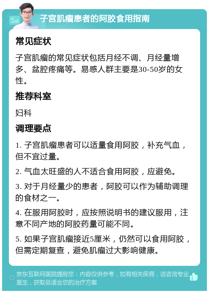 子宫肌瘤患者的阿胶食用指南 常见症状 子宫肌瘤的常见症状包括月经不调、月经量增多、盆腔疼痛等。易感人群主要是30-50岁的女性。 推荐科室 妇科 调理要点 1. 子宫肌瘤患者可以适量食用阿胶，补充气血，但不宜过量。 2. 气血太旺盛的人不适合食用阿胶，应避免。 3. 对于月经量少的患者，阿胶可以作为辅助调理的食材之一。 4. 在服用阿胶时，应按照说明书的建议服用，注意不同产地的阿胶药量可能不同。 5. 如果子宫肌瘤接近5厘米，仍然可以食用阿胶，但需定期复查，避免肌瘤过大影响健康。