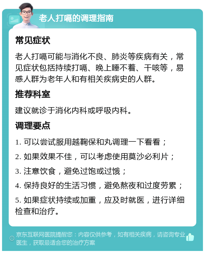 老人打嗝的调理指南 常见症状 老人打嗝可能与消化不良、肺炎等疾病有关，常见症状包括持续打嗝、晚上睡不着、干咳等，易感人群为老年人和有相关疾病史的人群。 推荐科室 建议就诊于消化内科或呼吸内科。 调理要点 1. 可以尝试服用越鞠保和丸调理一下看看； 2. 如果效果不佳，可以考虑使用莫沙必利片； 3. 注意饮食，避免过饱或过饿； 4. 保持良好的生活习惯，避免熬夜和过度劳累； 5. 如果症状持续或加重，应及时就医，进行详细检查和治疗。