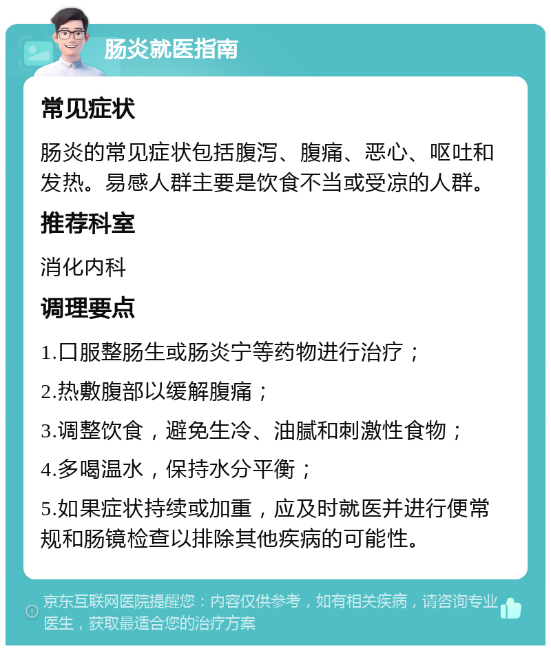 肠炎就医指南 常见症状 肠炎的常见症状包括腹泻、腹痛、恶心、呕吐和发热。易感人群主要是饮食不当或受凉的人群。 推荐科室 消化内科 调理要点 1.口服整肠生或肠炎宁等药物进行治疗； 2.热敷腹部以缓解腹痛； 3.调整饮食，避免生冷、油腻和刺激性食物； 4.多喝温水，保持水分平衡； 5.如果症状持续或加重，应及时就医并进行便常规和肠镜检查以排除其他疾病的可能性。