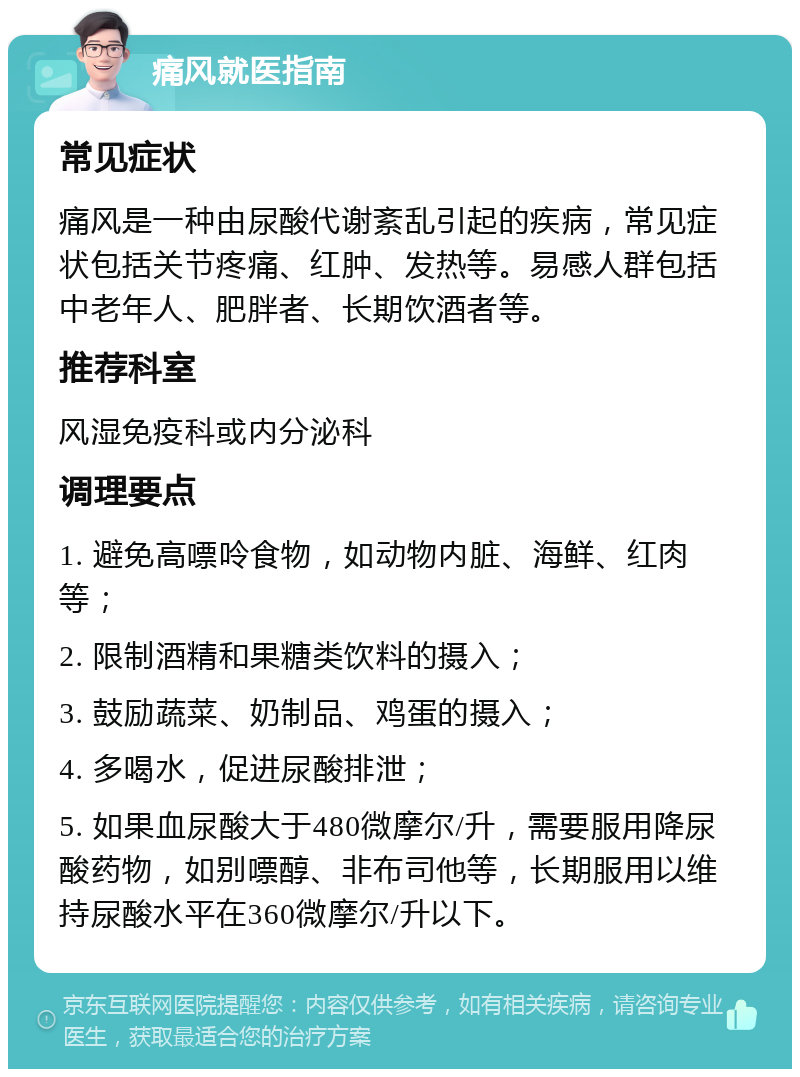 痛风就医指南 常见症状 痛风是一种由尿酸代谢紊乱引起的疾病，常见症状包括关节疼痛、红肿、发热等。易感人群包括中老年人、肥胖者、长期饮酒者等。 推荐科室 风湿免疫科或内分泌科 调理要点 1. 避免高嘌呤食物，如动物内脏、海鲜、红肉等； 2. 限制酒精和果糖类饮料的摄入； 3. 鼓励蔬菜、奶制品、鸡蛋的摄入； 4. 多喝水，促进尿酸排泄； 5. 如果血尿酸大于480微摩尔/升，需要服用降尿酸药物，如别嘌醇、非布司他等，长期服用以维持尿酸水平在360微摩尔/升以下。