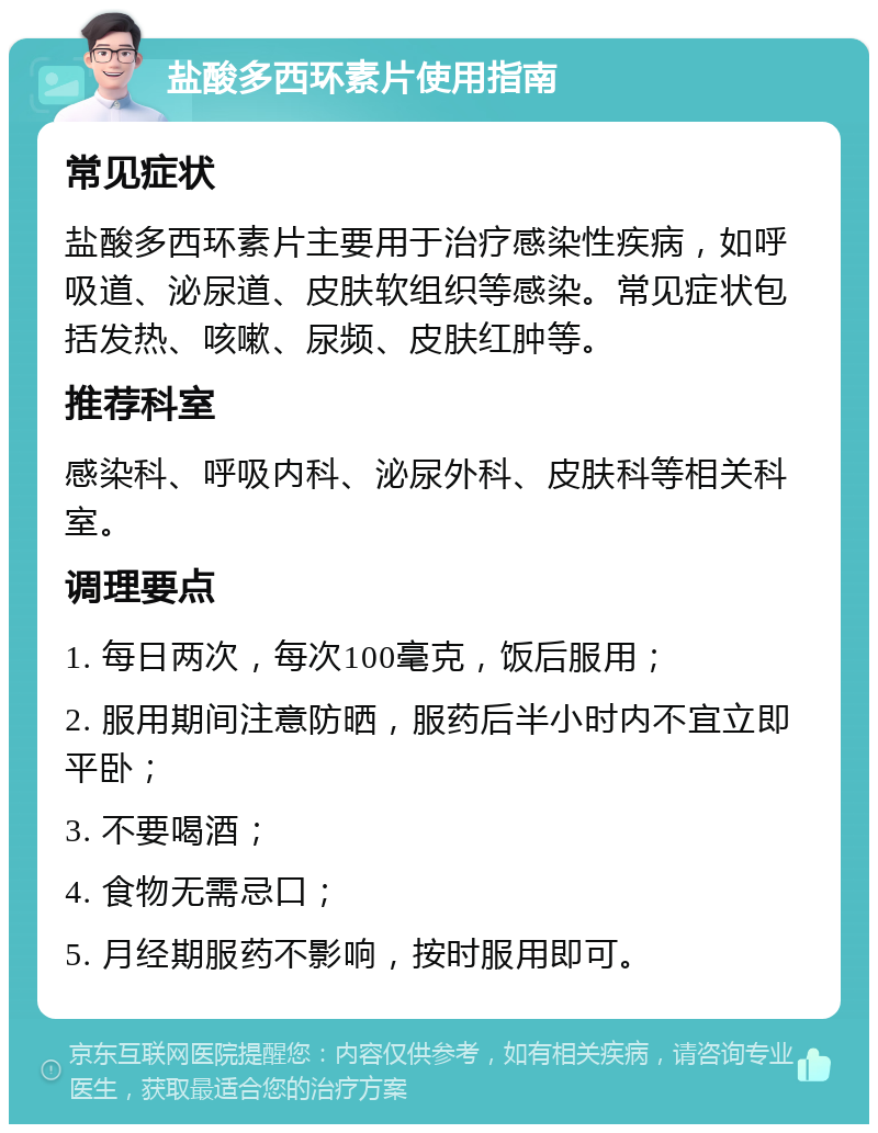 盐酸多西环素片使用指南 常见症状 盐酸多西环素片主要用于治疗感染性疾病，如呼吸道、泌尿道、皮肤软组织等感染。常见症状包括发热、咳嗽、尿频、皮肤红肿等。 推荐科室 感染科、呼吸内科、泌尿外科、皮肤科等相关科室。 调理要点 1. 每日两次，每次100毫克，饭后服用； 2. 服用期间注意防晒，服药后半小时内不宜立即平卧； 3. 不要喝酒； 4. 食物无需忌口； 5. 月经期服药不影响，按时服用即可。